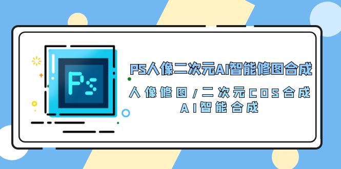 （10286期）PS人像二次元AI智能修图 合成 人像修图/二次元 COS合成/AI 智能合成/100节-主题库网创