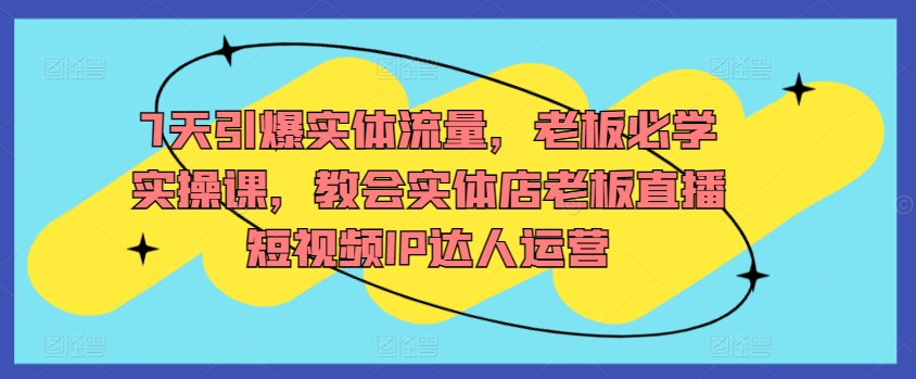 7天引爆实体流量，老板必学实操课，教会实体店老板直播短视频IP达人运营-主题库网创