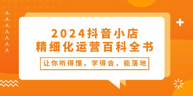 （10850期）2024抖音小店-精细化运营百科全书：让你听得懂，学得会，能落地（34节课）-主题库网创