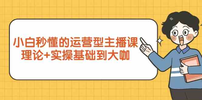 新手小白秒懂的运营型主播课，理论+实操基础到大咖（7节课）-主题库网创