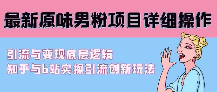 （9158期）最新原味男粉项目详细操作 引流与变现底层逻辑+知乎与b站实操引流创新玩法-主题库网创