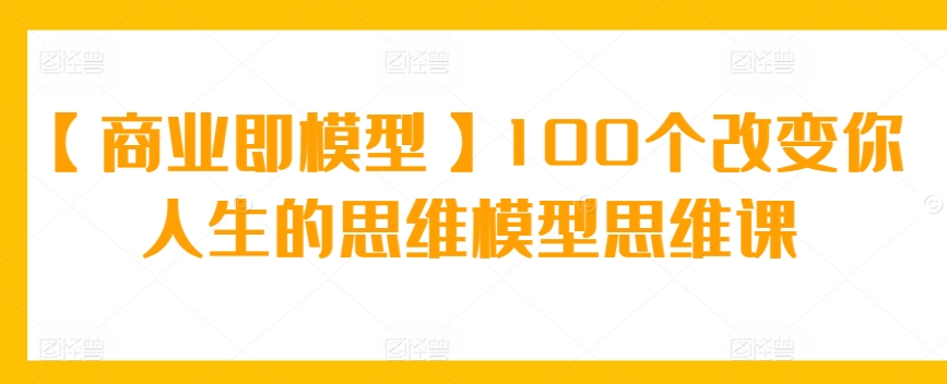 【商业即模型】100个改变你人生的思维模型思维课-主题库网创