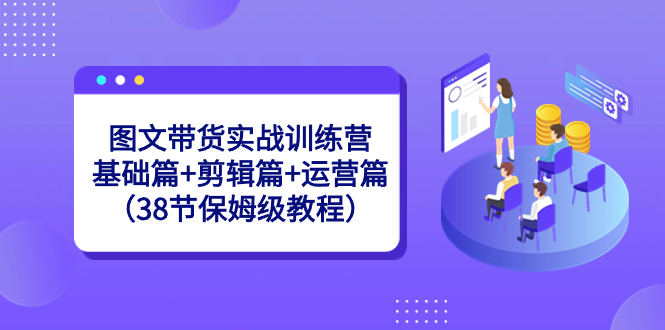 图文带货实战训练营：基础篇+剪辑篇+运营篇（38节保姆级教程）-主题库网创