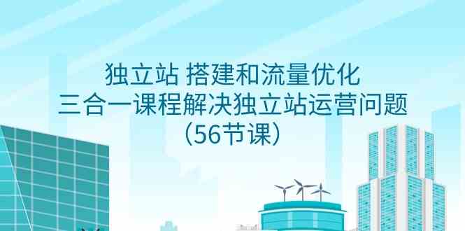 （9156期）独立站 搭建和流量优化，三合一课程解决独立站运营问题（56节课）-主题库网创