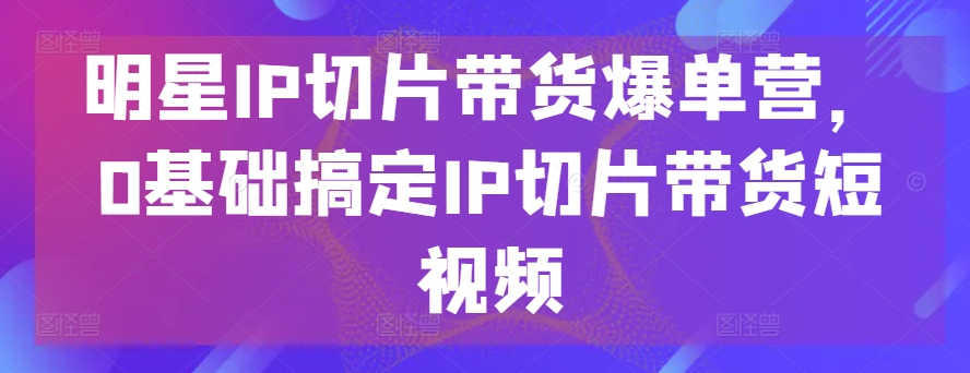 明星IP切片带货爆单营，0基础搞定IP切片带货短视频-主题库网创