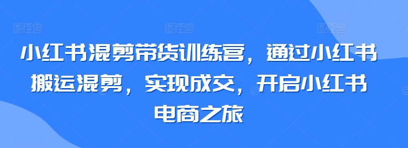 小红书混剪带货训练营，通过小红书搬运混剪，实现成交，开启小红书电商之旅-主题库网创