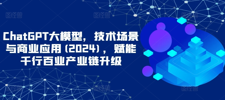 ChatGPT大模型，技术场景与商业应用(2024)，赋能千行百业产业链升级-主题库网创