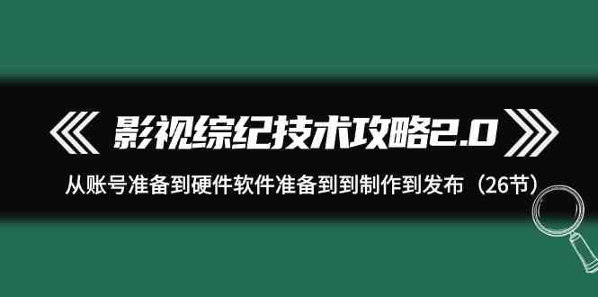 （9633期）影视 综纪技术攻略2.0：从账号准备到硬件软件准备到到制作到发布（26节）-主题库网创