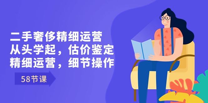 二手奢侈精细运营从头学起，估价鉴定，精细运营，细节操作（58节）-主题库网创