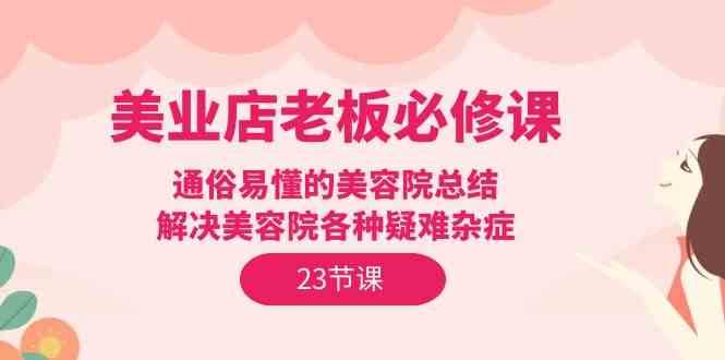 （9986期）美业店老板必修课：通俗易懂的美容院总结，解决美容院各种疑难杂症（23节）-主题库网创