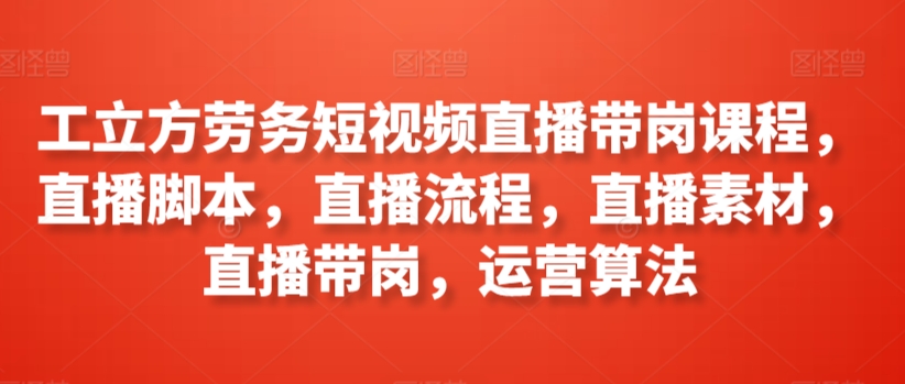 工立方劳务短视频直播带岗课程，直播脚本，直播流程，直播素材，直播带岗，运营算法-主题库网创