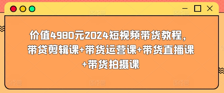 价值4980元2024短视频带货教程，带贷剪辑课+带货运营课+带货直播课+带货拍摄课-主题库网创