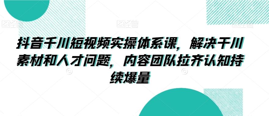 抖音千川短视频实操体系课，解决干川素材和人才问题，内容团队拉齐认知持续爆量-主题库网创