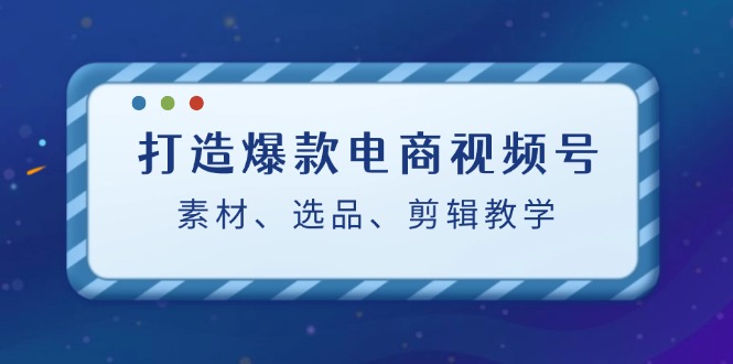 打造爆款电商视频号：素材、选品、剪辑教程-主题库网创