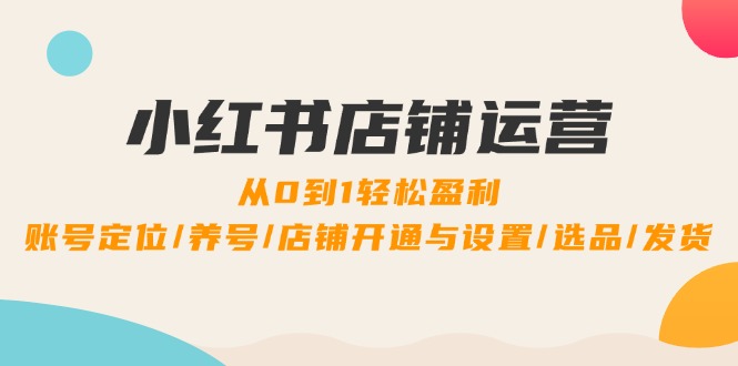 小红书店铺运营：0到1轻松盈利，账号定位/养号/店铺开通与设置/选品/发货-主题库网创