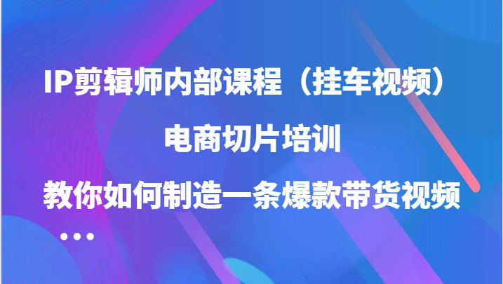 IP剪辑师内部课程（挂车视频），电商切片培训，教你如何制造一条爆款带货视频-主题库网创