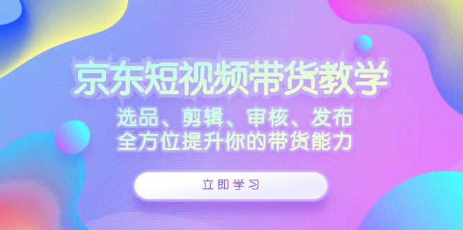 京东短视频带货教学：选品、剪辑、审核、发布，全方位提升你的带货能力-主题库网创